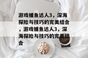 游戏捕鱼达人3,深海探险与技巧的完美结合,游戏捕鱼达人3,深海探险与技巧的完美结合 游戏捕鱼达人3,深海探险与技巧的完美结合,游戏捕鱼达人3,深海探险与技巧的完美结合