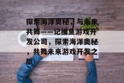 探索海洋奥秘,与未来共舞——记捕鱼游戏开发公司,探索海洋奥秘,共舞未来游戏开发之旅 探索海洋奥秘,与未来共舞——记捕鱼游戏开发公司,探索海洋奥秘,共舞未来游戏开发之旅