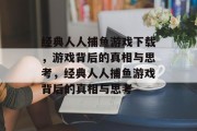 经典人人捕鱼游戏下载，游戏背后的真相与思考，经典人人捕鱼游戏背后的真相与思考