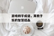游戏四字成语，寓教于乐的智慧结晶