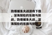 劲爆捕鱼大战游戏下载,深海探险的乐趣与挑战,劲爆捕鱼大战,深海探险的乐趣与挑战 劲爆捕鱼大战游戏下载,深海探险的乐趣与挑战,劲爆捕鱼大战,深海探险的乐趣与挑战