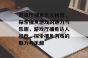 游戏厅捕鱼达人推荐,探索捕鱼游戏的魅力与乐趣,游戏厅捕鱼达人推荐,探索捕鱼游戏的魅力与乐趣 游戏厅捕鱼达人推荐,探索捕鱼游戏的魅力与乐趣,游戏厅捕鱼达人推荐,探索捕鱼游戏的魅力与乐趣