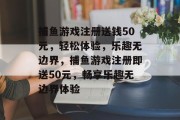 捕鱼游戏注册送钱50元，轻松体验，乐趣无边界，捕鱼游戏注册即送50元，畅享乐趣无边界体验