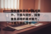探索捕鱼游戏的美术魅力，下载与赏析，探索捕鱼游戏的美术魅力，下载与赏析体验