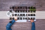 公职人员网上玩捕鱼游戏，现象分析及其影响，公职人员网上玩捕鱼游戏，现象分析及其影响