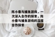 陈小春与捕鱼游戏,一次深入合作的探索,陈小春与捕鱼游戏的深度合作探索 陈小春与捕鱼游戏,一次深入合作的探索,陈小春与捕鱼游戏的深度合作探索