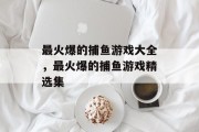 最火爆的捕鱼游戏大全,最火爆的捕鱼游戏精选集 最火爆的捕鱼游戏大全,最火爆的捕鱼游戏精选集