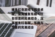 捕鱼红包游戏下载安卓版,深海捕鱼乐趣与红包惊喜的完美结合,深海捕鱼红包版,乐趣与惊喜的完美结合 捕鱼红包游戏下载安卓版,深海捕鱼乐趣与红包惊喜的完美结合,深海捕鱼红包版,乐趣与惊喜的完美结合