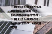 三国无双五通关秘籍攻略: 超实用指南,让你轻松畅游游戏世界,三国无双五通关秘籍,畅游游戏世界,超实用攻略