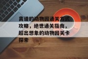 离谱的动物园通关方式攻略,绝世通关指南,超出想象的动物园关卡探索 离谱的动物园通关方式攻略,绝世通关指南,超出想象的动物园关卡探索