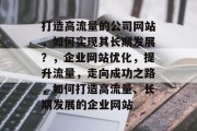 打造高流量的公司网站,如何实现其长期发展?,企业网站优化,提升流量,走向成功之路,如何打造高流量、长期发展的企业网站 打造高流量的公司网站,如何实现其长期发展?,企业网站优化,提升流量,走向成功之路,如何打造高流量、长期发展的企业网站