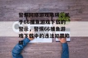 警惕网络游戏陷阱,关于66捕鱼游戏下载的警示,警惕66捕鱼游戏下载中的违法犯罪陷阱 警惕网络游戏陷阱,关于66捕鱼游戏下载的警示,警惕66捕鱼游戏下载中的违法犯罪陷阱