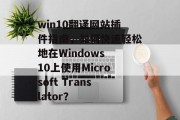 win10翻译网站插件指南，如何快速轻松地在Windows 10上使用Microsoft Translator？