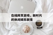 在线网页游戏，新时代的休闲娱乐新宠