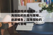 头条游戏途游捕鱼,深海探险的乐趣与策略,途游捕鱼,深海探险的乐趣与策略 头条游戏途游捕鱼,深海探险的乐趣与策略,途游捕鱼,深海探险的乐趣与策略
