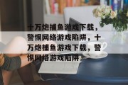 十万炮捕鱼游戏下载,警惕网络游戏陷阱,十万炮捕鱼游戏下载,警惕网络游戏陷阱 十万炮捕鱼游戏下载,警惕网络游戏陷阱,十万炮捕鱼游戏下载,警惕网络游戏陷阱