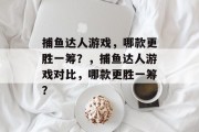 捕鱼达人游戏，哪款更胜一筹？，捕鱼达人游戏对比，哪款更胜一筹？