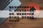捕鱼游戏中的策略与技巧,如何有效提升游戏体验,捕鱼游戏中的策略与技巧,提升游戏体验的秘诀 捕鱼游戏中的策略与技巧,如何有效提升游戏体验,捕鱼游戏中的策略与技巧,提升游戏体验的秘诀