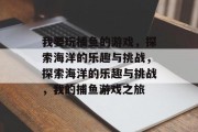 我要玩捕鱼的游戏,探索海洋的乐趣与挑战,探索海洋的乐趣与挑战,我的捕鱼游戏之旅 我要玩捕鱼的游戏,探索海洋的乐趣与挑战,探索海洋的乐趣与挑战,我的捕鱼游戏之旅