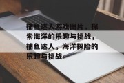 捕鱼达人游戏图片,探索海洋的乐趣与挑战,捕鱼达人,海洋探险的乐趣与挑战 捕鱼达人游戏图片,探索海洋的乐趣与挑战,捕鱼达人,海洋探险的乐趣与挑战