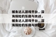 捕鱼达人游戏平台,深海探险的乐趣与挑战,捕鱼达人游戏平台,深海探险的乐趣与挑战 捕鱼达人游戏平台,深海探险的乐趣与挑战,捕鱼达人游戏平台,深海探险的乐趣与挑战