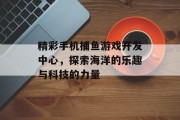 精彩手机捕鱼游戏开发中心，探索海洋的乐趣与科技的力量