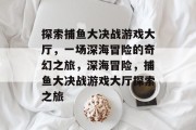 探索捕鱼大决战游戏大厅,一场深海冒险的奇幻之旅,深海冒险,捕鱼大决战游戏大厅探索之旅 探索捕鱼大决战游戏大厅,一场深海冒险的奇幻之旅,深海冒险,捕鱼大决战游戏大厅探索之旅
