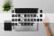 远古冰龙捕鱼游戏,重温经典,重拾乐趣,重温经典,远古冰龙捕鱼游戏,乐趣再启 远古冰龙捕鱼游戏,重温经典,重拾乐趣,重温经典,远古冰龙捕鱼游戏,乐趣再启