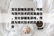 文化部捕鱼游戏,传统与现代技术的完美融合,文化部捕鱼游戏,传统与现代技术的完美融合 文化部捕鱼游戏,传统与现代技术的完美融合,文化部捕鱼游戏,传统与现代技术的完美融合