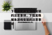 下载龙珠捕鱼游戏安装的注意事项,下载龙珠捕鱼游戏安装的注意事项 下载龙珠捕鱼游戏安装的注意事项,下载龙珠捕鱼游戏安装的注意事项