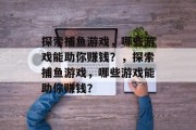 探索捕鱼游戏,哪些游戏能助你赚钱?,探索捕鱼游戏,哪些游戏能助你赚钱? 探索捕鱼游戏,哪些游戏能助你赚钱?,探索捕鱼游戏,哪些游戏能助你赚钱?