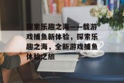 探索乐趣之海——载游戏捕鱼新体验,探索乐趣之海,全新游戏捕鱼体验之旅 探索乐趣之海——载游戏捕鱼新体验,探索乐趣之海,全新游戏捕鱼体验之旅