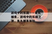 游戏中的乐趣——鱼丸捕鱼,游戏中的乐趣之源,鱼丸捕鱼体验 游戏中的乐趣——鱼丸捕鱼,游戏中的乐趣之源,鱼丸捕鱼体验