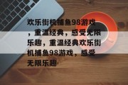 欢乐街机捕鱼98游戏,重温经典,感受无限乐趣,重温经典欢乐街机捕鱼98游戏,感受无限乐趣 欢乐街机捕鱼98游戏,重温经典,感受无限乐趣,重温经典欢乐街机捕鱼98游戏,感受无限乐趣
