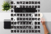 我想要大神捕鱼游戏下载，如何正确获取游戏资源，获取游戏资源需合法途径，如何正确下载大神捕鱼游戏，请注意，获取游戏资源时必须遵守法律法规，尊重版权和知识产权，避免使用非法途径获取游戏资源。
