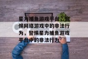 星力捕鱼游戏平台,警惕网络游戏中的非法行为,警惕星力捕鱼游戏平台中的非法行为 星力捕鱼游戏平台,警惕网络游戏中的非法行为,警惕星力捕鱼游戏平台中的非法行为
