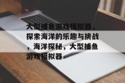 大型捕鱼游戏模拟器,探索海洋的乐趣与挑战,海洋探秘,大型捕鱼游戏模拟器 大型捕鱼游戏模拟器,探索海洋的乐趣与挑战,海洋探秘,大型捕鱼游戏模拟器