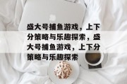 盛大号捕鱼游戏,上下分策略与乐趣探索,盛大号捕鱼游戏,上下分策略与乐趣探索 盛大号捕鱼游戏,上下分策略与乐趣探索,盛大号捕鱼游戏,上下分策略与乐趣探索