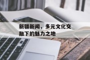 新疆新闻，多元文化交融下的魅力之地