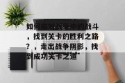 如何应对战争中的战斗,找到关卡的胜利之路?,走出战争阴影,找到成功关卡之道 如何应对战争中的战斗,找到关卡的胜利之路?,走出战争阴影,找到成功关卡之道
