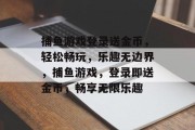 捕鱼游戏登录送金币，轻松畅玩，乐趣无边界，捕鱼游戏，登录即送金币，畅享无限乐趣