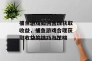 捕鱼游戏如何合理获取收益,捕鱼游戏合理获取收益的技巧与策略 捕鱼游戏如何合理获取收益,捕鱼游戏合理获取收益的技巧与策略