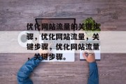 优化网站流量的关键步骤,优化网站流量,关键步骤,优化网站流量,关键步骤。 优化网站流量的关键步骤,优化网站流量,关键步骤,优化网站流量,关键步骤。