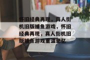 怀旧经典再现,真人街机旧版捕鱼游戏,怀旧经典再现,真人街机旧版捕鱼游戏重温记忆 怀旧经典再现,真人街机旧版捕鱼游戏,怀旧经典再现,真人街机旧版捕鱼游戏重温记忆
