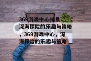 369游戏中心捕鱼,深海探险的乐趣与策略,369游戏中心,深海探险的乐趣与策略 369游戏中心捕鱼,深海探险的乐趣与策略,369游戏中心,深海探险的乐趣与策略