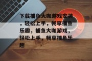 下载捕鱼大咖游戏安装，轻松上手，畅享捕鱼乐趣，捕鱼大咖游戏，轻松上手，畅享捕鱼乐趣