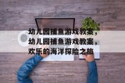幼儿园捕鱼游戏教案,幼儿园捕鱼游戏教案,欢乐的海洋探险之旅 幼儿园捕鱼游戏教案,幼儿园捕鱼游戏教案,欢乐的海洋探险之旅