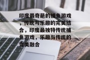 印度最奇葩的捕鱼游戏,传统与乐趣的完美结合,印度最独特传统捕鱼游戏,乐趣与传统的完美融合 印度最奇葩的捕鱼游戏,传统与乐趣的完美结合,印度最独特传统捕鱼游戏,乐趣与传统的完美融合