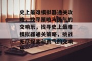 史上最难模拟器通关攻略,找寻策略与勇气的交响乐,找寻史上最难模拟器通关策略,挑战无尽探索和勇气的交响乐