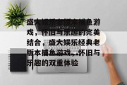 盛大娱乐老版本捕鱼游戏,怀旧与乐趣的完美结合,盛大娱乐经典老版本捕鱼游戏,怀旧与乐趣的双重体验 盛大娱乐老版本捕鱼游戏,怀旧与乐趣的完美结合,盛大娱乐经典老版本捕鱼游戏,怀旧与乐趣的双重体验